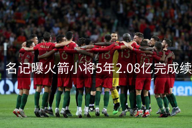 名记曝火箭小将5年2.08亿完成续约 未来多年将是火箭绝对核心