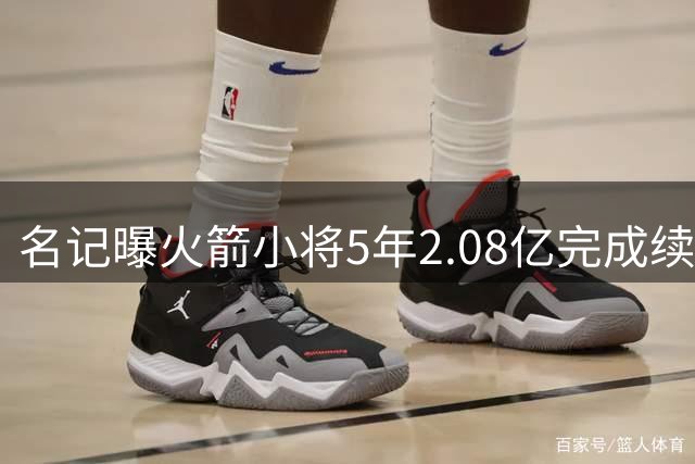 名记曝火箭小将5年2.08亿完成续约 未来多年将是火箭绝对核心