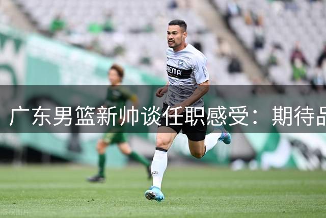 广东男篮新帅谈任职感受：期待品尝东莞名吃